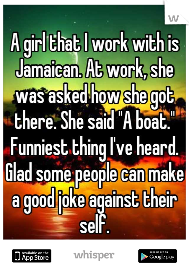 A girl that I work with is Jamaican. At work, she was asked how she got there. She said "A boat." Funniest thing I've heard. Glad some people can make a good joke against their self.