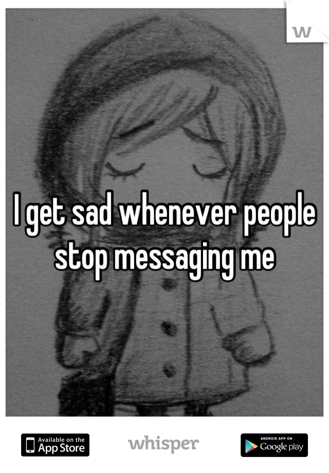 I get sad whenever people stop messaging me