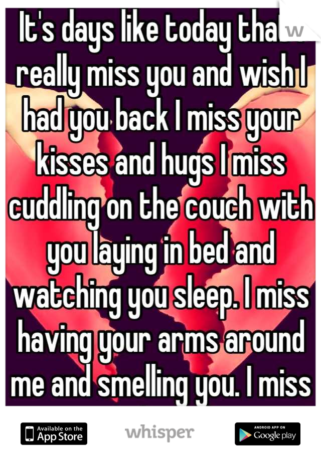 It's days like today that I really miss you and wish I had you back I miss your kisses and hugs I miss cuddling on the couch with you laying in bed and watching you sleep. I miss having your arms around me and smelling you. I miss you everything about you!