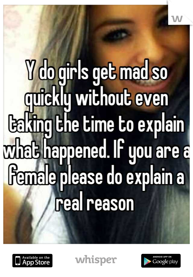 Y do girls get mad so quickly without even taking the time to explain what happened. If you are a female please do explain a real reason 