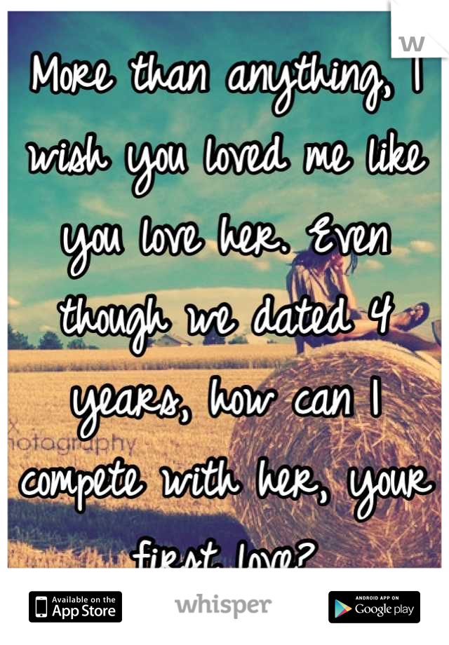 More than anything, I wish you loved me like you love her. Even though we dated 4 years, how can I compete with her, your first love?