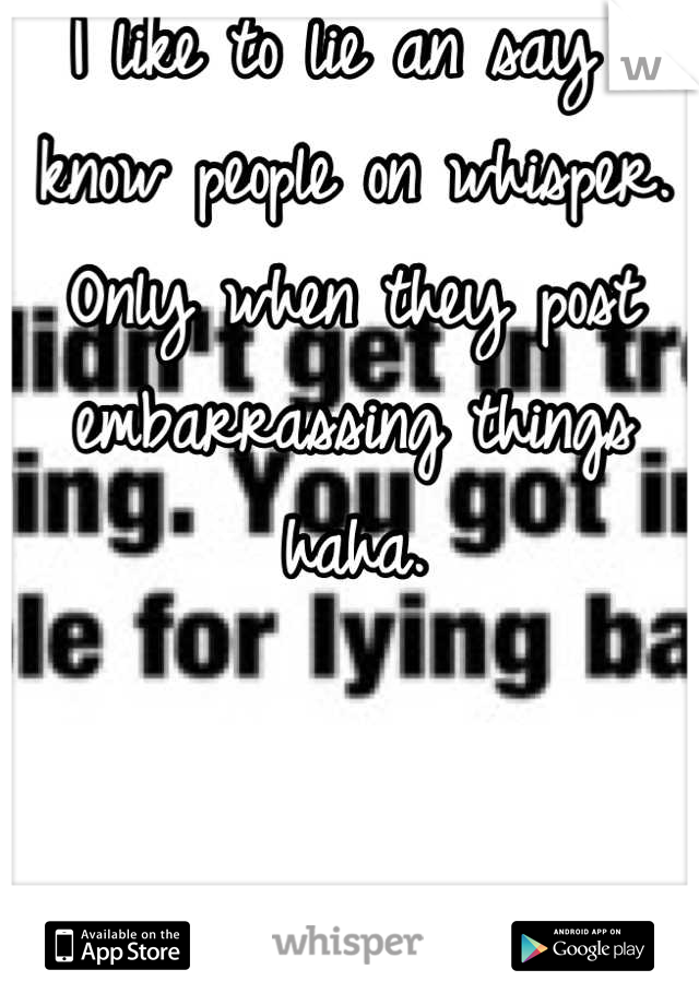 I like to lie an say I know people on whisper. Only when they post embarrassing things haha.