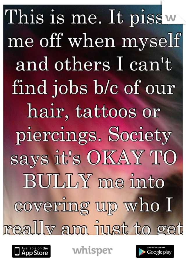 This is me. It pisses me off when myself and others I can't find jobs b/c of our hair, tattoos or piercings. Society says it's OKAY TO BULLY me into covering up who I really am just to get a decent job