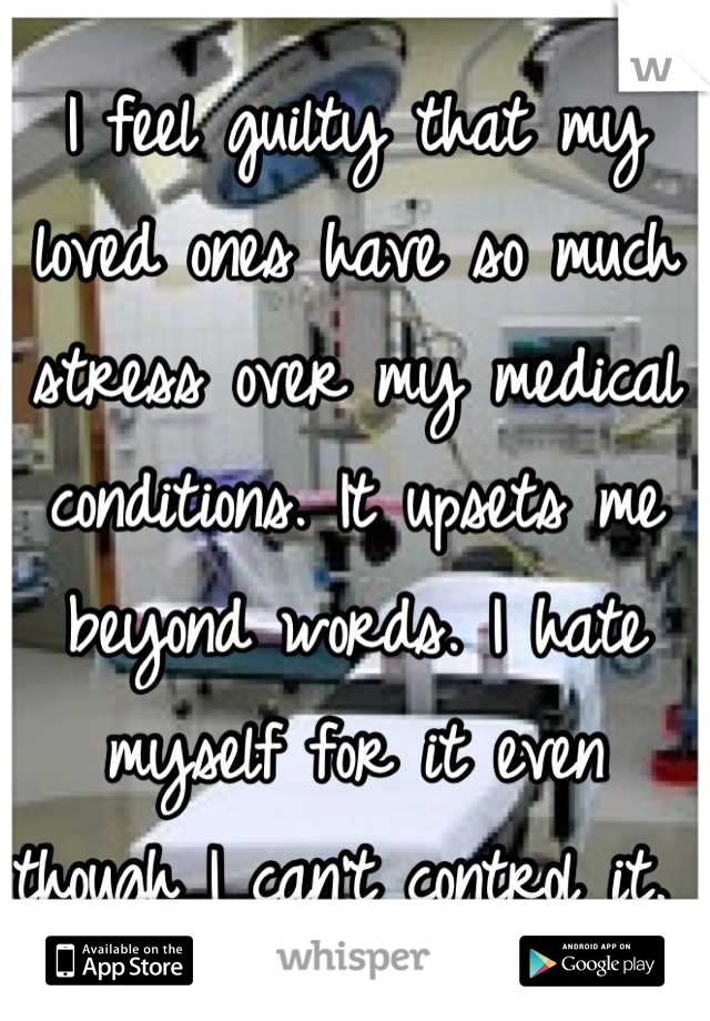 I feel guilty that my loved ones have so much stress over my medical conditions. It upsets me beyond words. I hate myself for it even though I can't control it. 