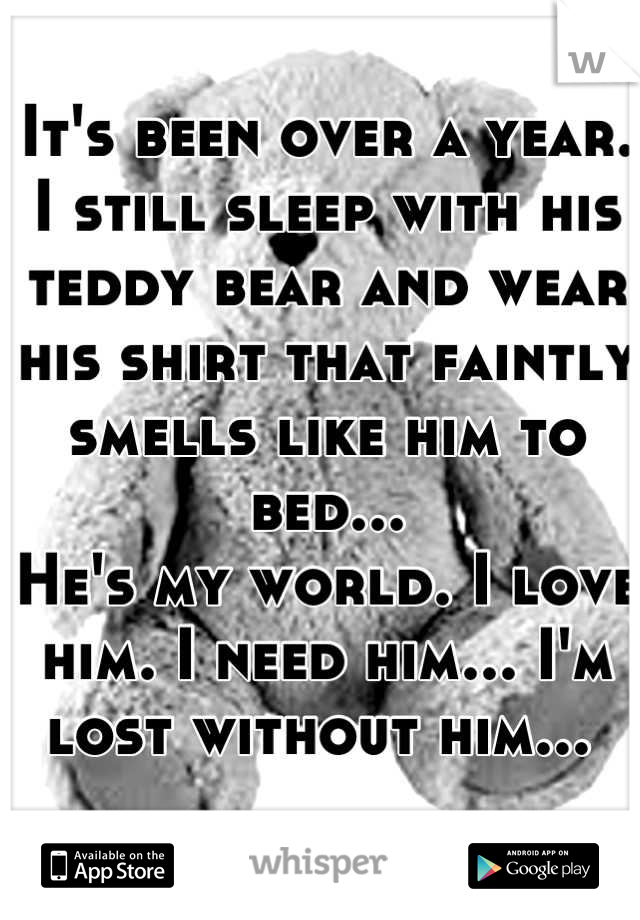 It's been over a year. 
I still sleep with his teddy bear and wear his shirt that faintly smells like him to bed... 
He's my world. I love him. I need him... I'm lost without him... 