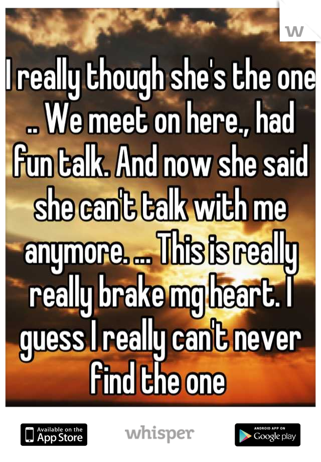 I really though she's the one .. We meet on here., had fun talk. And now she said she can't talk with me anymore. ... This is really really brake mg heart. I guess I really can't never find the one 