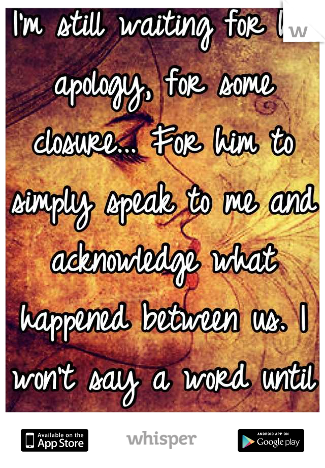 I'm still waiting for his apology, for some closure... For him to simply speak to me and acknowledge what happened between us. I won't say a word until he does. 