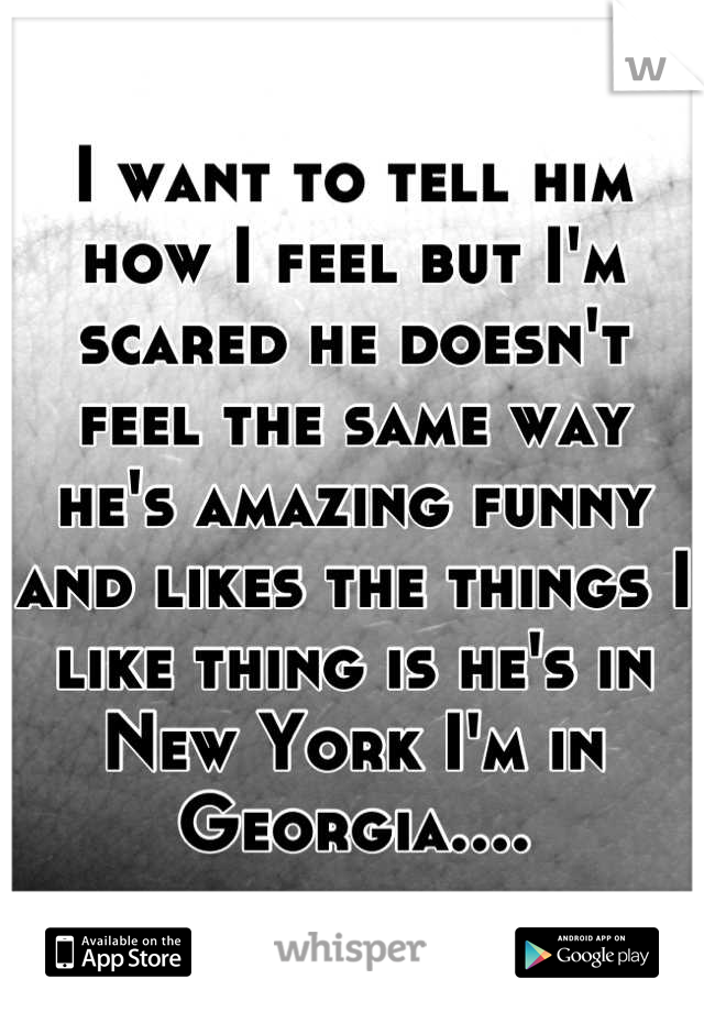 I want to tell him how I feel but I'm scared he doesn't feel the same way he's amazing funny and likes the things I like thing is he's in New York I'm in Georgia....