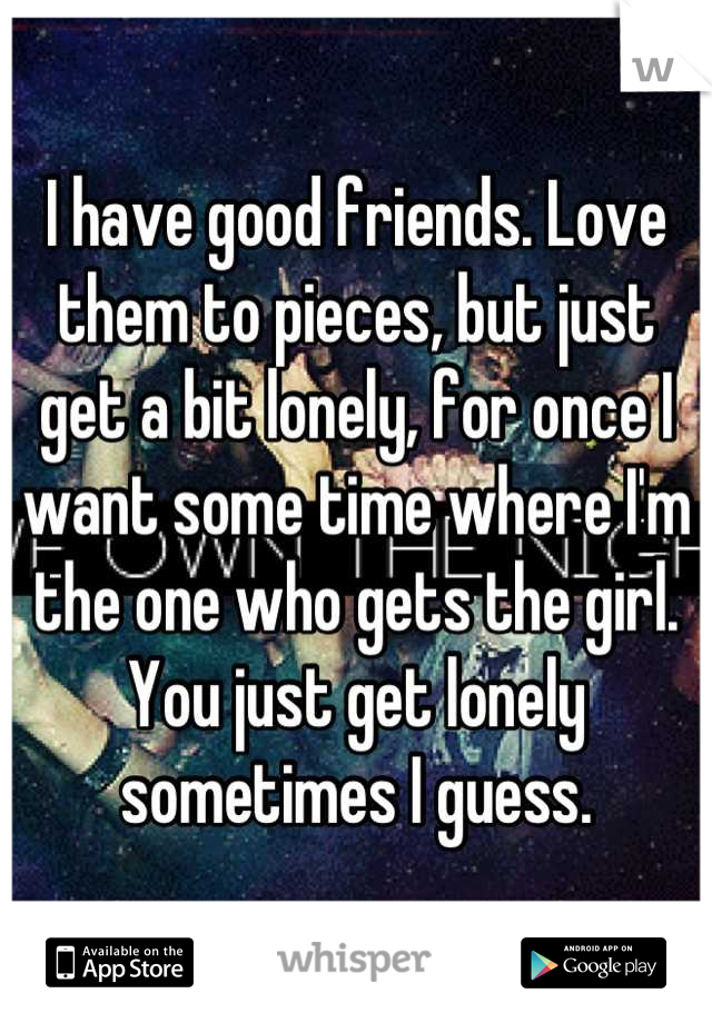 I have good friends. Love them to pieces, but just get a bit lonely, for once I want some time where I'm the one who gets the girl. You just get lonely sometimes I guess.