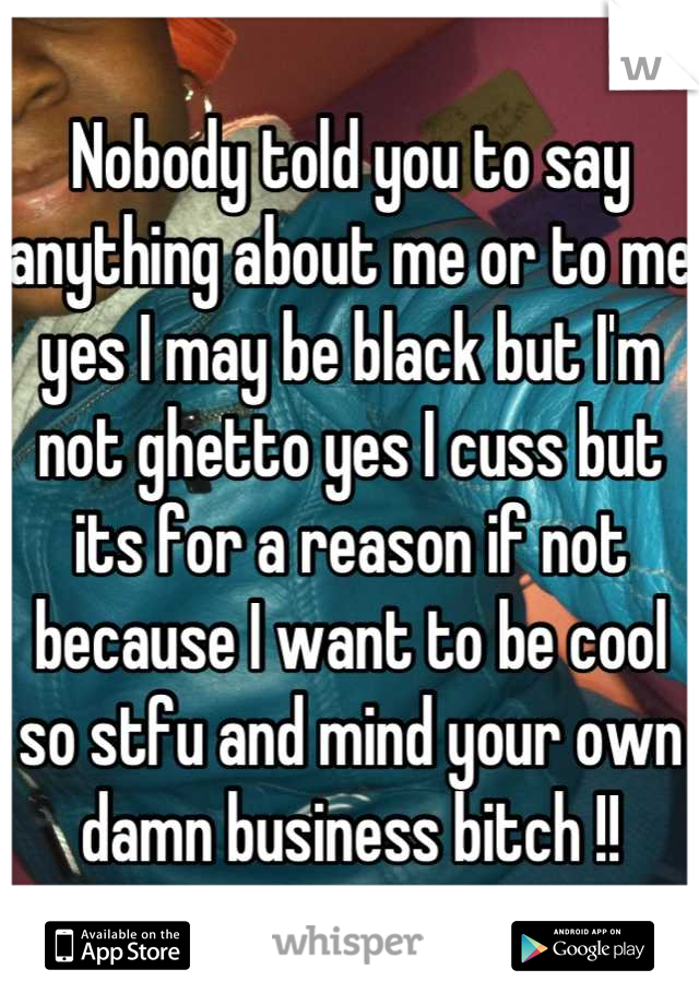 Nobody told you to say anything about me or to me yes I may be black but I'm not ghetto yes I cuss but its for a reason if not because I want to be cool so stfu and mind your own damn business bitch !!