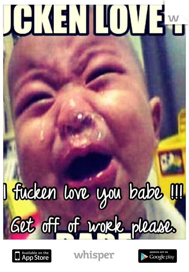 I fucken love you babe !!! Get off of work please.  
