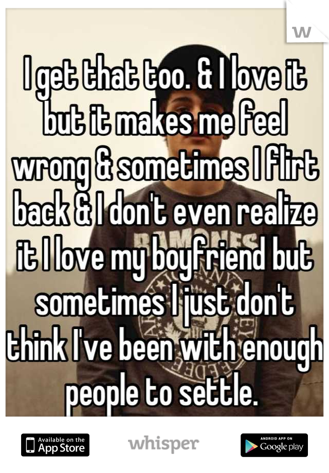 I get that too. & I love it but it makes me feel wrong & sometimes I flirt back & I don't even realize it I love my boyfriend but sometimes I just don't think I've been with enough people to settle. 