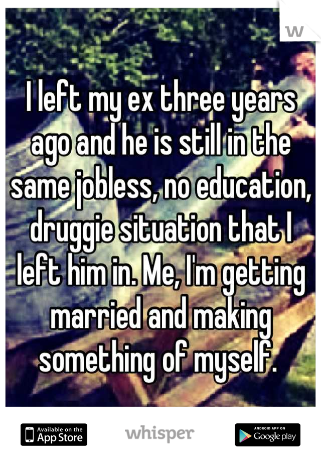 I left my ex three years ago and he is still in the same jobless, no education, druggie situation that I left him in. Me, I'm getting married and making something of myself. 