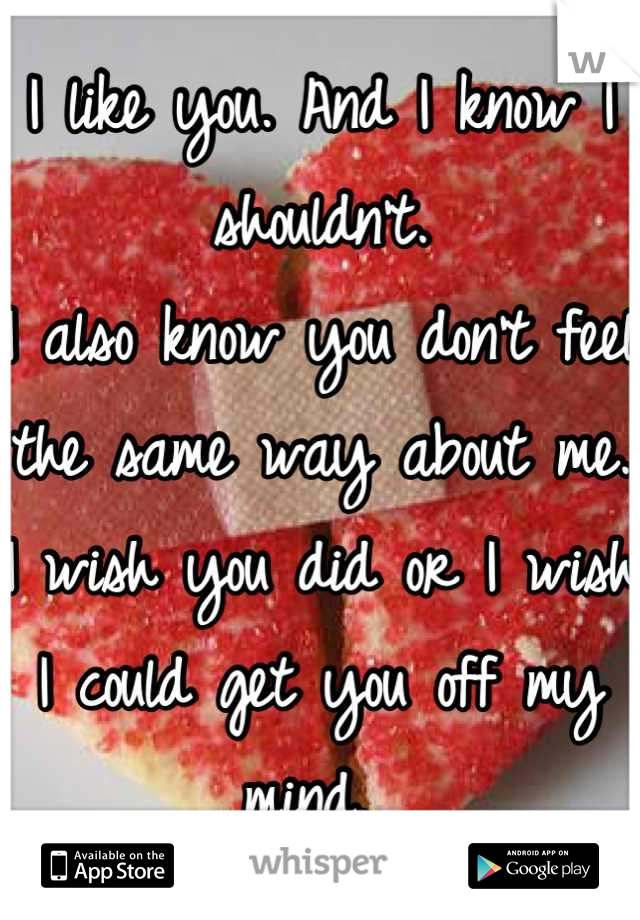 I like you. And I know I shouldn't. 
I also know you don't feel the same way about me.
I wish you did or I wish I could get you off my mind. 