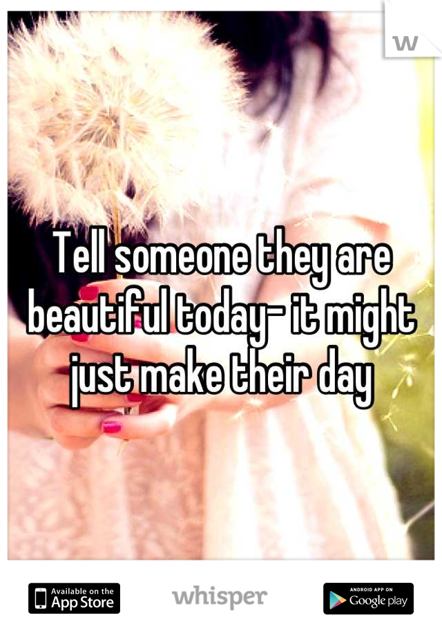 Tell someone they are beautiful today- it might just make their day