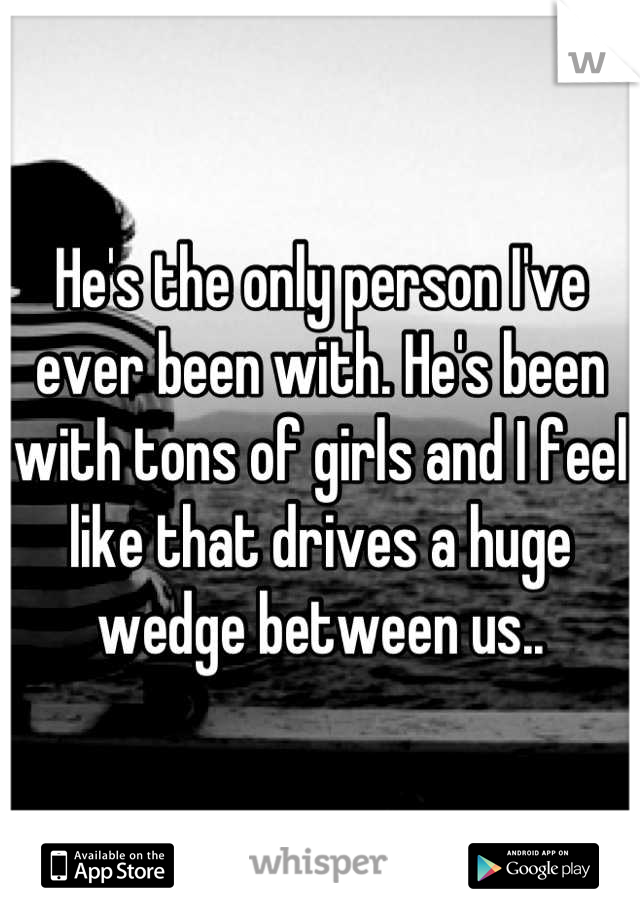 He's the only person I've ever been with. He's been with tons of girls and I feel like that drives a huge wedge between us..