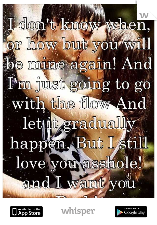 I don't know when, or how but you will be mine again! And I'm just going to go with the flow And let it gradually happen. But I still love you asshole! and I want you Back! 