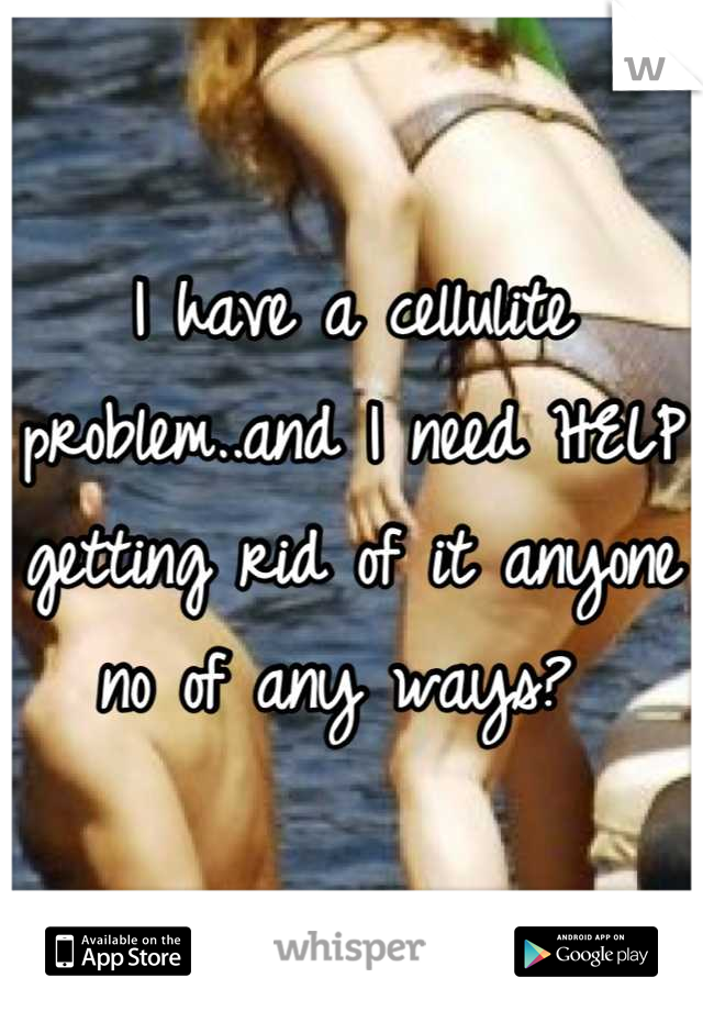 I have a cellulite problem..and I need HELP getting rid of it anyone no of any ways? 