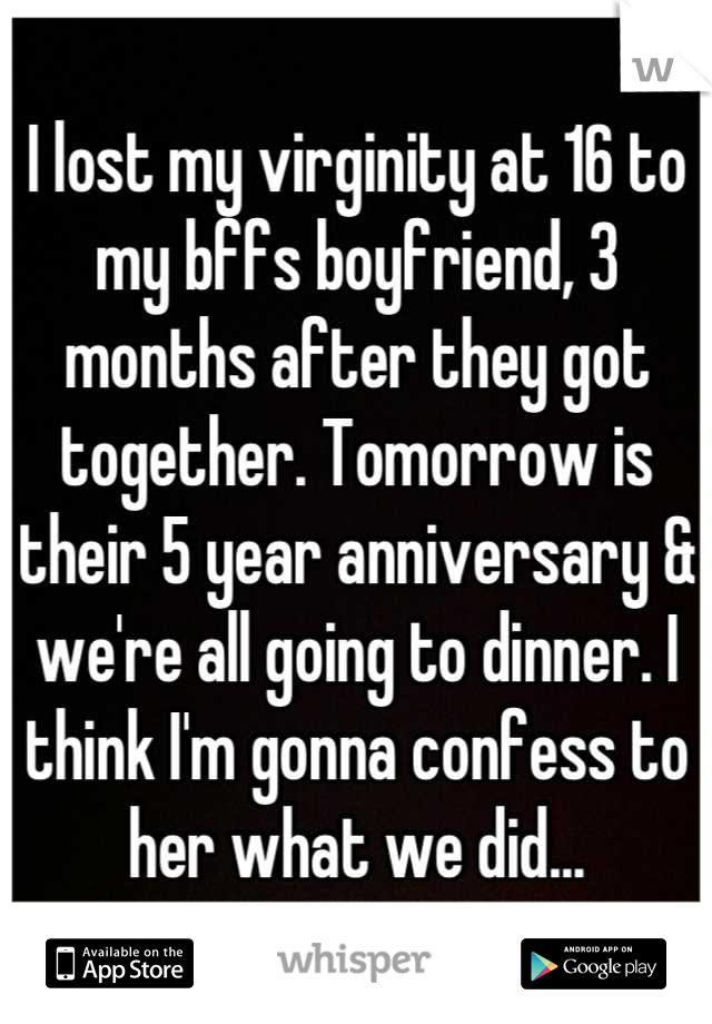 I lost my virginity at 16 to my bffs boyfriend, 3 months after they got together. Tomorrow is their 5 year anniversary & we're all going to dinner. I think I'm gonna confess to her what we did...