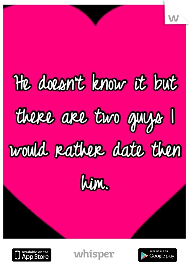 He doesn't know it but there are two guys I would rather date then him.