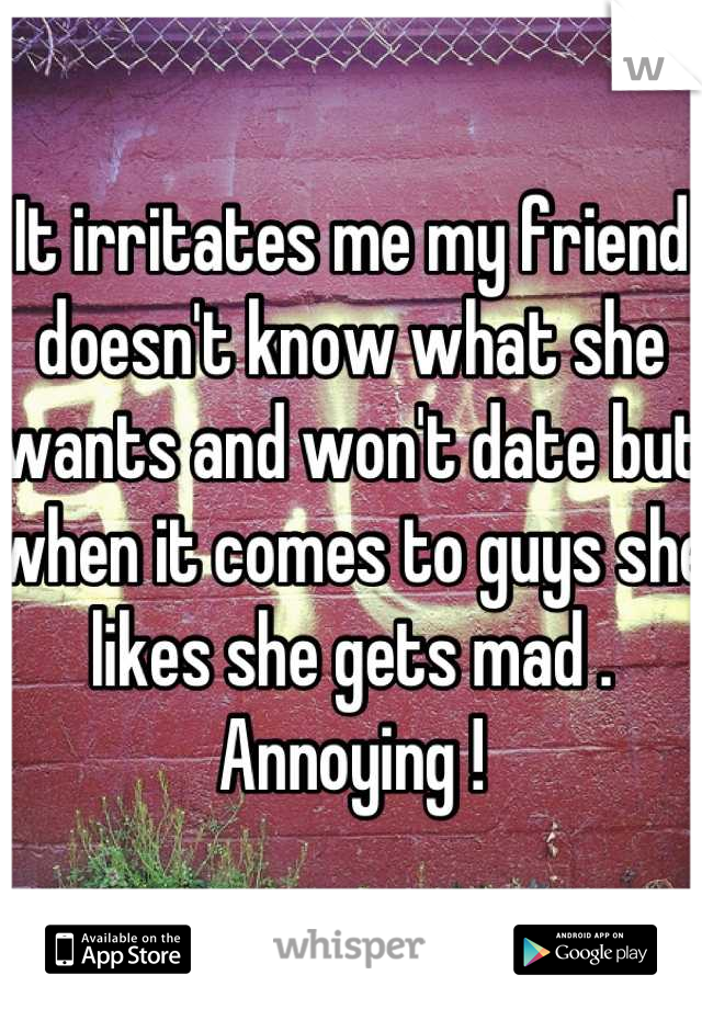 It irritates me my friend doesn't know what she wants and won't date but when it comes to guys she likes she gets mad . Annoying !