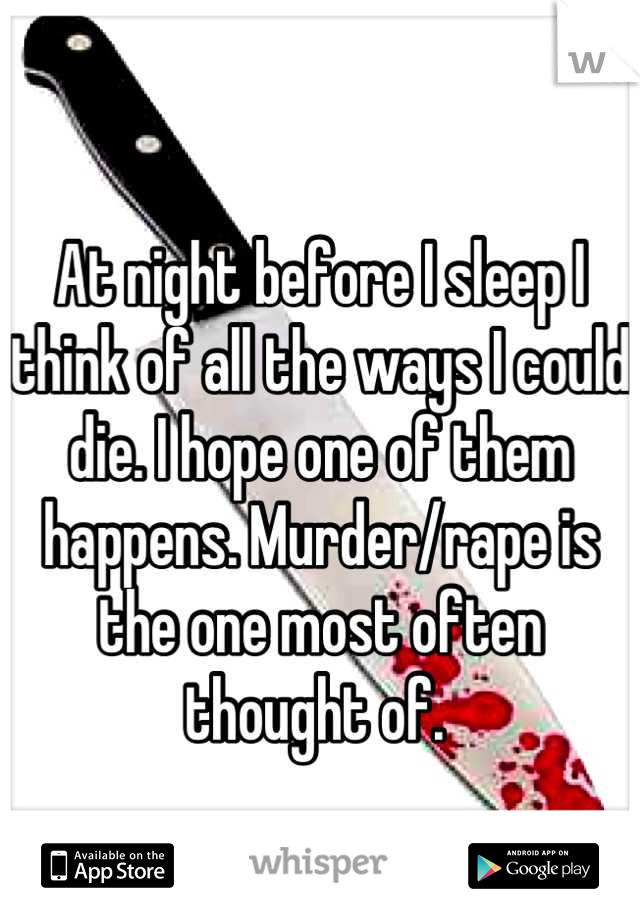 At night before I sleep I think of all the ways I could die. I hope one of them happens. Murder/rape is the one most often thought of. 