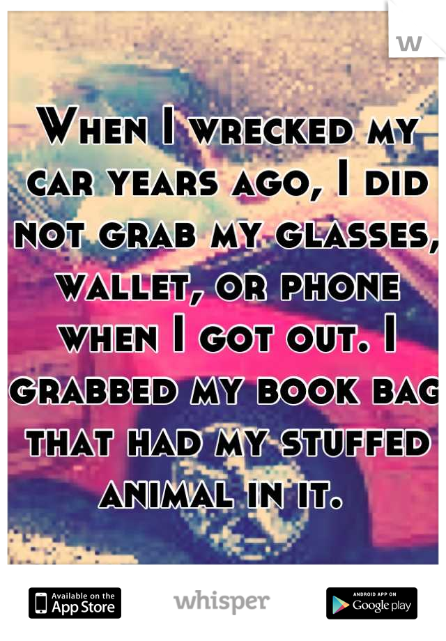 When I wrecked my car years ago, I did not grab my glasses, wallet, or phone when I got out. I grabbed my book bag that had my stuffed animal in it. 