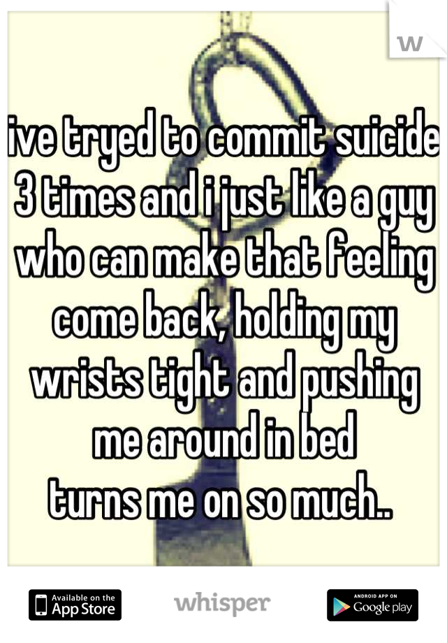 ive tryed to commit suicide 3 times and i just like a guy who can make that feeling come back, holding my wrists tight and pushing me around in bed 
turns me on so much.. 