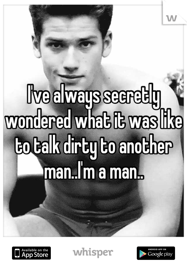 I've always secretly wondered what it was like to talk dirty to another man..I'm a man..