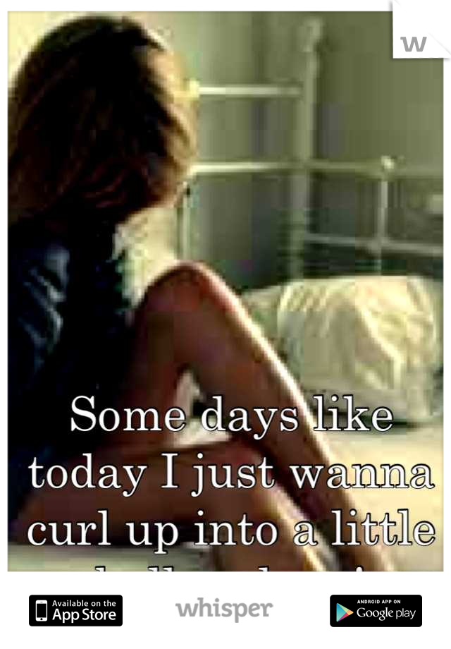 Some days like today I just wanna curl up into a little ball and cry!