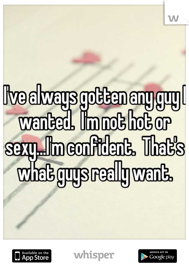 I've always gotten any guy I wanted.  I'm not hot or sexy...I'm confident.  That's what guys really want.