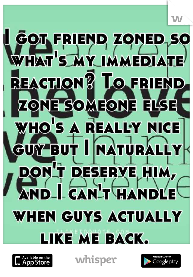 I got friend zoned so what's my immediate reaction? To friend zone someone else who's a really nice guy but I naturally don't deserve him, and I can't handle when guys actually like me back. 