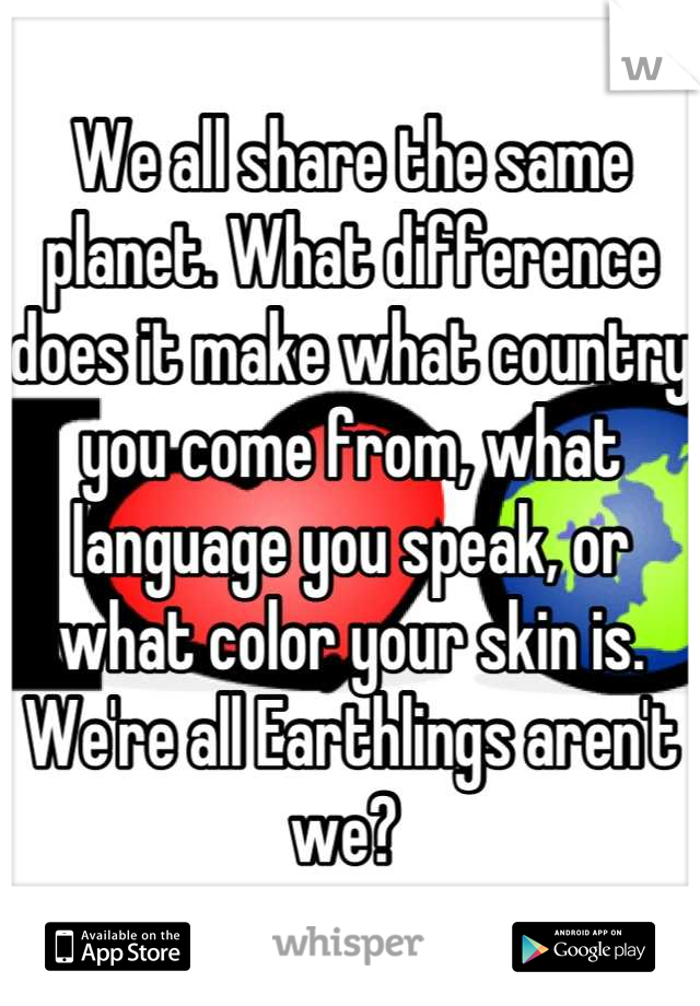 We all share the same planet. What difference does it make what country you come from, what language you speak, or what color your skin is. We're all Earthlings aren't we? 