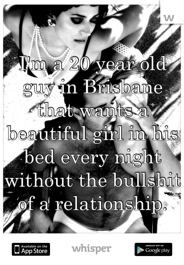 I'm a 20 year old guy in Brisbane that wants a beautiful girl in his bed every night without the bullshit of a relationship.