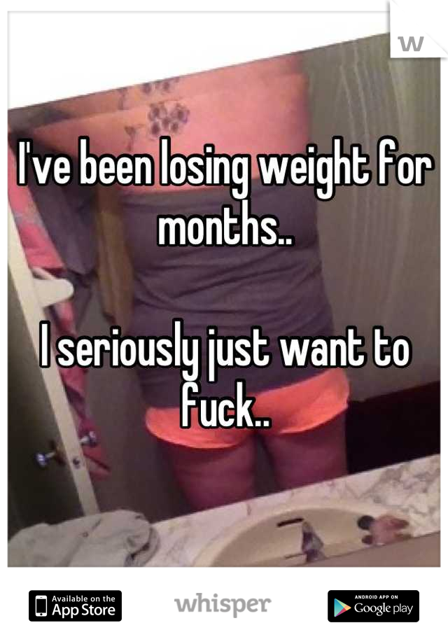 I've been losing weight for months..

I seriously just want to fuck..