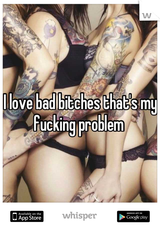 I love bad bitches that's my fucking problem 