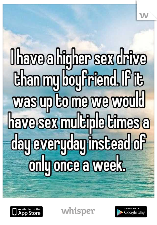 I have a higher sex drive than my boyfriend. If it was up to me we would have sex multiple times a day everyday instead of only once a week. 