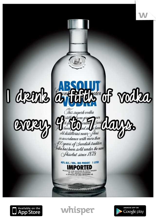 I drink a fifth of vodka every 4 to 7 days. 