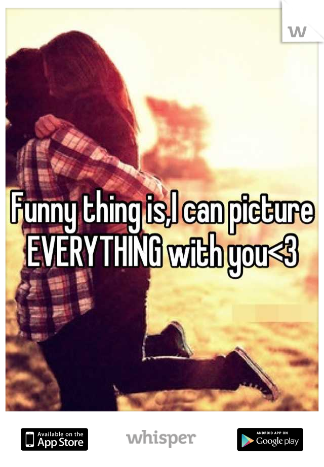 Funny thing is,I can picture EVERYTHING with you<3