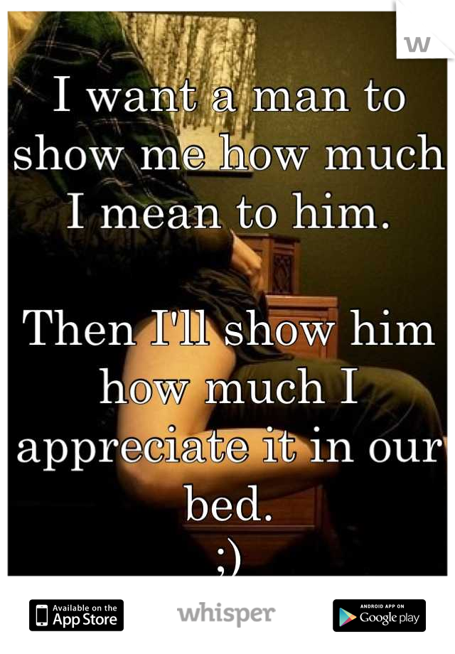 I want a man to show me how much I mean to him.

Then I'll show him how much I appreciate it in our bed.
;)