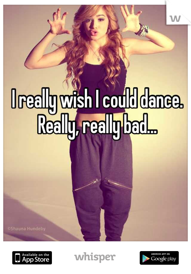 I really wish I could dance. 
Really, really bad...