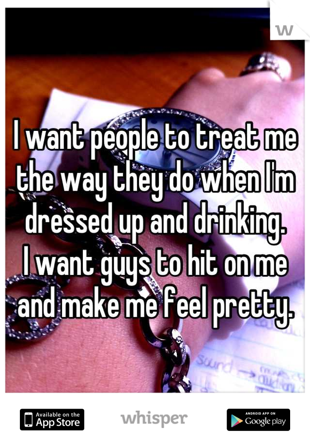 I want people to treat me the way they do when I'm dressed up and drinking.
I want guys to hit on me and make me feel pretty.