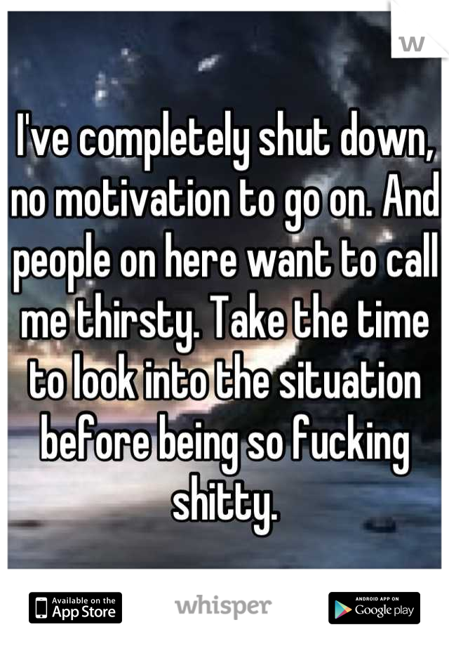 I've completely shut down, no motivation to go on. And people on here want to call me thirsty. Take the time to look into the situation before being so fucking shitty.