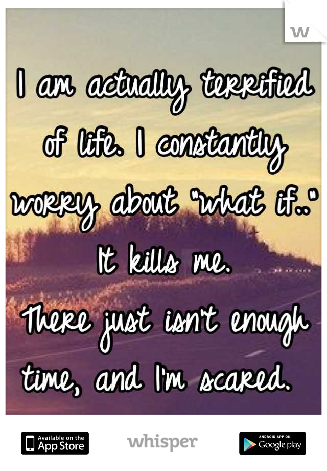 I am actually terrified of life. I constantly worry about "what if.." It kills me. 
There just isn't enough time, and I'm scared. 