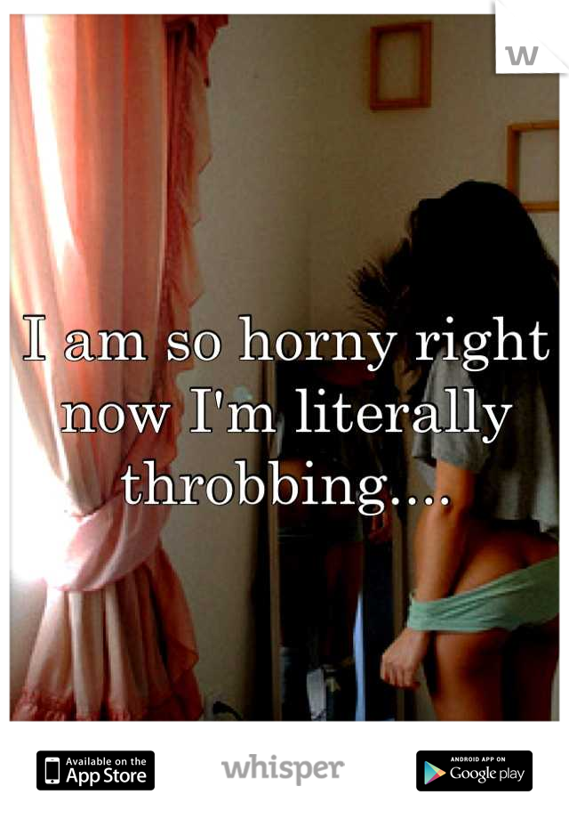 I am so horny right now I'm literally throbbing....