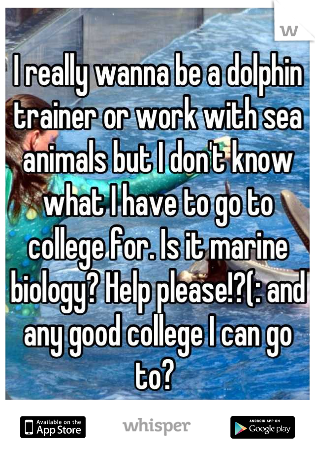 I really wanna be a dolphin trainer or work with sea animals but I don't know what I have to go to college for. Is it marine biology? Help please!?(: and any good college I can go to? 