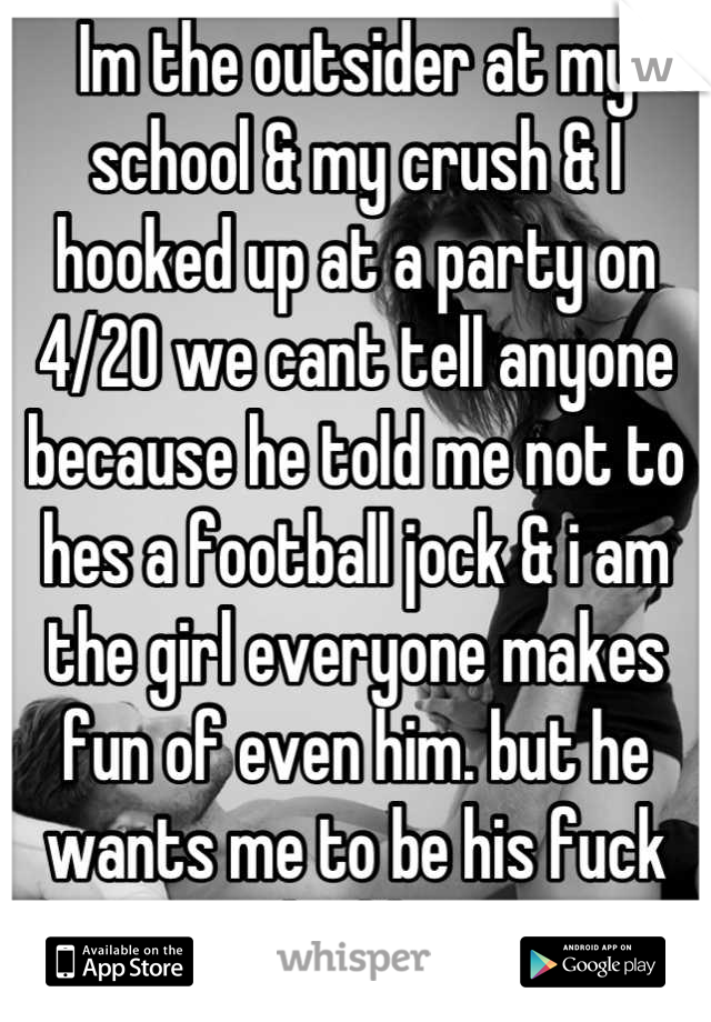 Im the outsider at my school & my crush & I hooked up at a party on 4/20 we cant tell anyone because he told me not to hes a football jock & i am the girl everyone makes fun of even him. but he wants me to be his fuck buddy