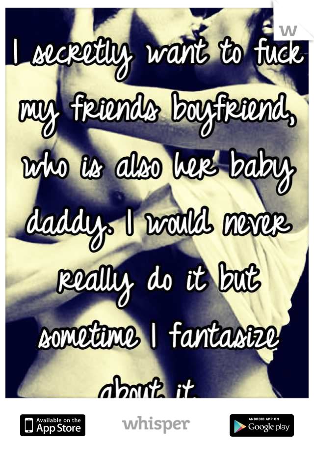 I secretly want to fuck my friends boyfriend, who is also her baby daddy. I would never really do it but sometime I fantasize about it. 