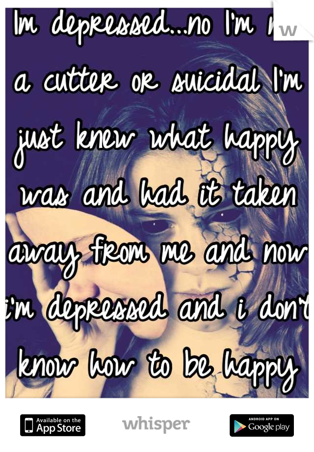 Im depressed...no I'm not a cutter or suicidal I'm just knew what happy was and had it taken away from me and now i'm depressed and i don't know how to be happy any more 