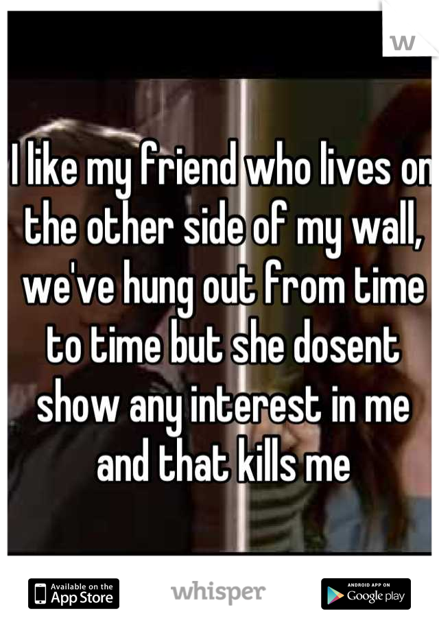 I like my friend who lives on the other side of my wall, we've hung out from time to time but she dosent show any interest in me and that kills me